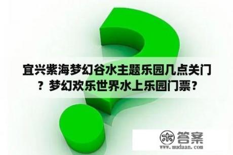 宜兴紫海梦幻谷水主题乐园几点关门？梦幻欢乐世界水上乐园门票？