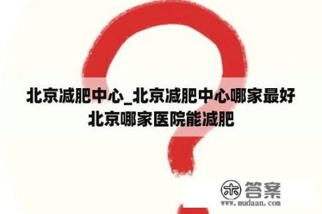 北京减肥中心_北京减肥中心哪家最好北京哪家医院能减肥