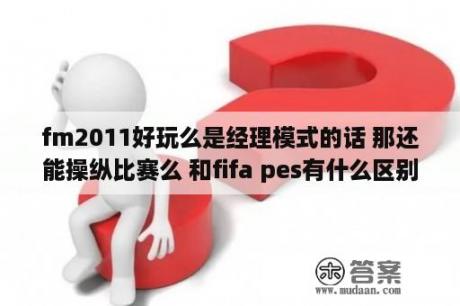 fm2011好玩么是经理模式的话 那还能操纵比赛么 和fifa pes有什么区别 什么优点