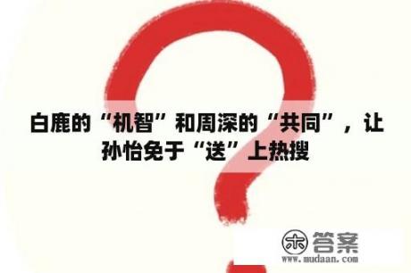 白鹿的“机智”和周深的“共同”，让孙怡免于“送”上热搜