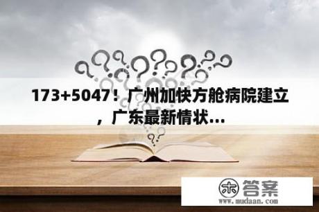 173+5047！广州加快方舱病院建立，广东最新情状...