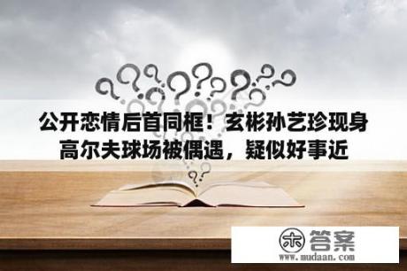 公开恋情后首同框！玄彬孙艺珍现身高尔夫球场被偶遇，疑似好事近