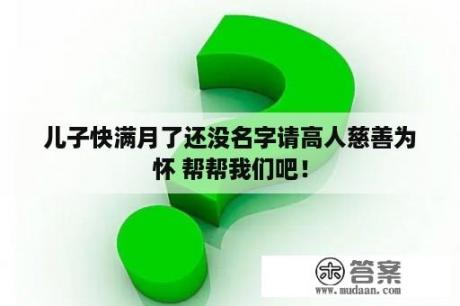 儿子快满月了还没名字请高人慈善为怀 帮帮我们吧！