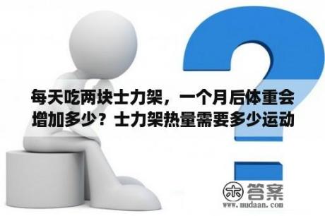 每天吃两块士力架，一个月后体重会增加多少？士力架热量需要多少运动才能消耗掉？