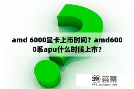 amd 6000显卡上市时间？amd6000系apu什么时候上市？