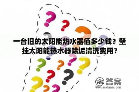 一台旧的太阳能热水器值多少钱？壁挂太阳能热水器除垢清洗费用？