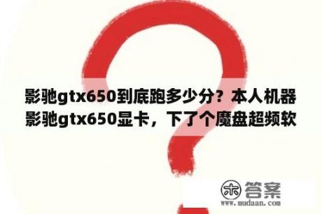 影驰gtx650到底跑多少分？本人机器影驰gtx650显卡，下了个魔盘超频软件，想超频？