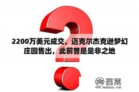 2200万美元成交，迈克尔杰克逊梦幻庄园售出，此前曾是是非之地