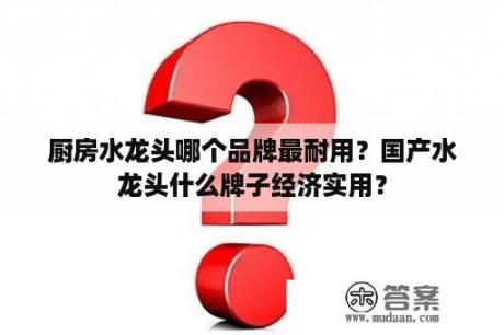 厨房水龙头哪个品牌最耐用？国产水龙头什么牌子经济实用？