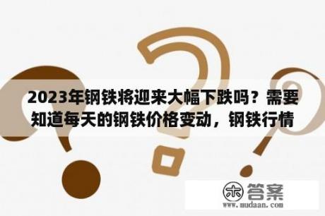 2023年钢铁将迎来大幅下跌吗？需要知道每天的钢铁价格变动，钢铁行情。哪个网站权威？