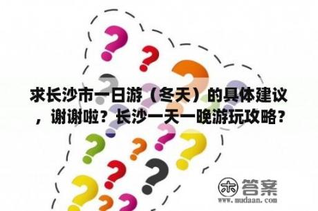 求长沙市一日游（冬天）的具体建议，谢谢啦？长沙一天一晚游玩攻略？