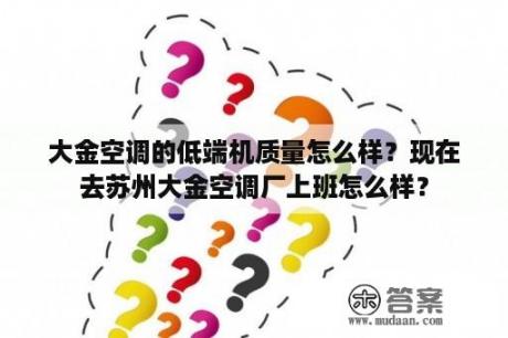 大金空调的低端机质量怎么样？现在去苏州大金空调厂上班怎么样？