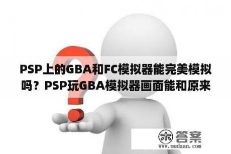 PSP上的GBA和FC模拟器能完美模拟吗？PSP玩GBA模拟器画面能和原来的gba画面效果一样么，现在什么版本的模拟器最好啊?PSP能玩nds模拟器吗，现在？