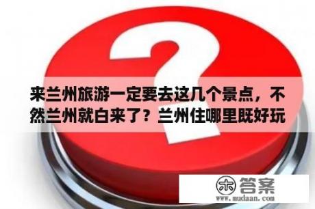 来兰州旅游一定要去这几个景点，不然兰州就白来了？兰州住哪里既好玩又方便？