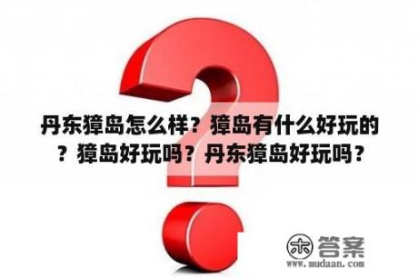 丹东獐岛怎么样？獐岛有什么好玩的？獐岛好玩吗？丹东獐岛好玩吗？