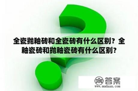 全瓷抛釉砖和全瓷砖有什么区别？全釉瓷砖和抛釉瓷砖有什么区别？