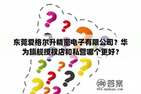 东莞爱格尔升精密电子有限公司？华为旗舰授权店和私营哪个更好？