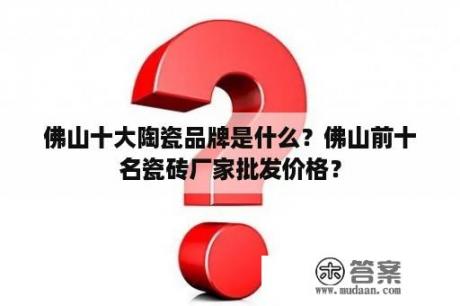 佛山十大陶瓷品牌是什么？佛山前十名瓷砖厂家批发价格？