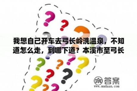 我想自己开车去弓长岭洗温泉，不知道怎么走，到哪下道？本溪市至弓长岭洗温泉直通车在什么地点时间发车？