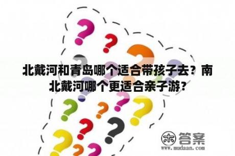 北戴河和青岛哪个适合带孩子去？南北戴河哪个更适合亲子游？