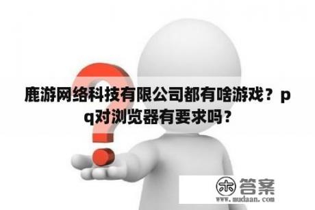 鹿游网络科技有限公司都有啥游戏？pq对浏览器有要求吗？