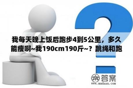 我每天晚上饭后跑步4到5公里，多久能瘦啊~我190cm190斤~？跳绳和跑步那个更有助于长高，我晚上跑步10公里同学说这对长高没有左右，到底有用没？