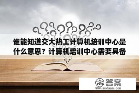 谁能知道交大热工计算机培训中心是什么意思？计算机培训中心需要具备哪些东西？