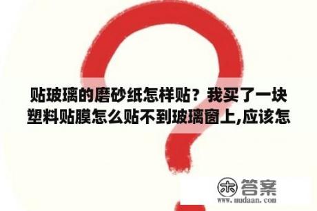 贴玻璃的磨砂纸怎样贴？我买了一块塑料贴膜怎么贴不到玻璃窗上,应该怎么贴？