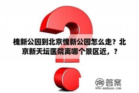 槐新公园到北京愧新公园怎么走？北京新天坛医院离哪个景区近，？