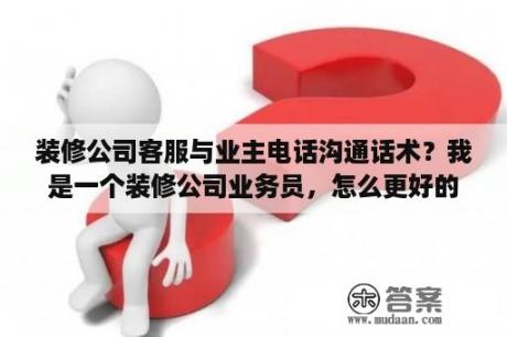 装修公司客服与业主电话沟通话术？我是一个装修公司业务员，怎么更好的电话邀约客户？