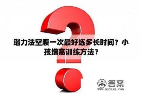 瑙力法空腹一次最好练多长时间？小孩增高训练方法？