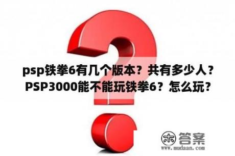 psp铁拳6有几个版本？共有多少人？PSP3000能不能玩铁拳6？怎么玩？