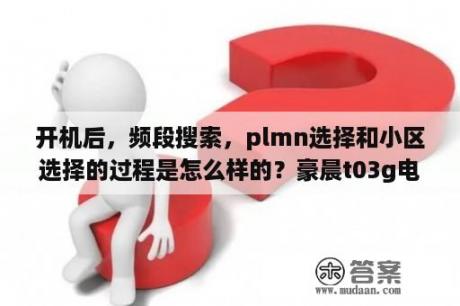 开机后，频段搜索，plmn选择和小区选择的过程是怎么样的？豪晨t03g电机多大？