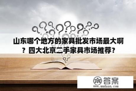 山东哪个地方的家具批发市场最大啊？四大北京二手家具市场推荐？