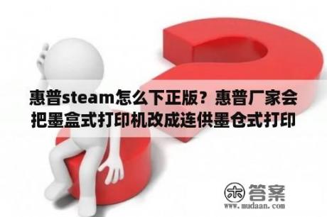 惠普steam怎么下正版？惠普厂家会把墨盒式打印机改成连供墨仓式打印机批发给商户吗吗？