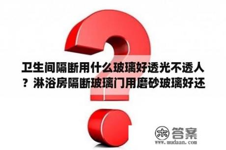 卫生间隔断用什么玻璃好透光不透人？淋浴房隔断玻璃门用磨砂玻璃好还是钢化玻璃好？