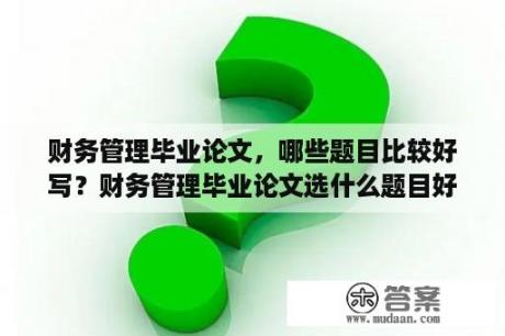 财务管理毕业论文，哪些题目比较好写？财务管理毕业论文选什么题目好写一点？