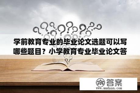 学前教育专业的毕业论文选题可以写哪些题目？小学教育专业毕业论文答辩问题及回答？