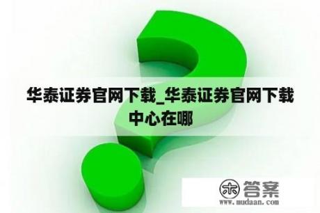 华泰证券官网下载_华泰证券官网下载中心在哪