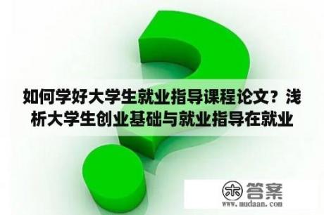 如何学好大学生就业指导课程论文？浅析大学生创业基础与就业指导在就业工作中的作用？