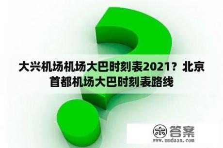 大兴机场机场大巴时刻表2021？北京首都机场大巴时刻表路线