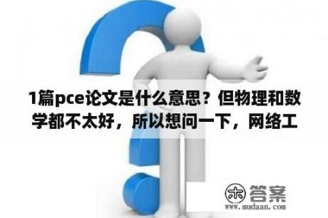 1篇pce论文是什么意思？但物理和数学都不太好，所以想问一下，网络工程难学吗？