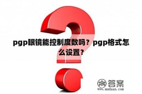 pgp眼镜能控制度数吗？pgp格式怎么设置？