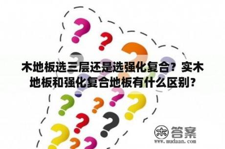 木地板选三层还是选强化复合？实木地板和强化复合地板有什么区别？