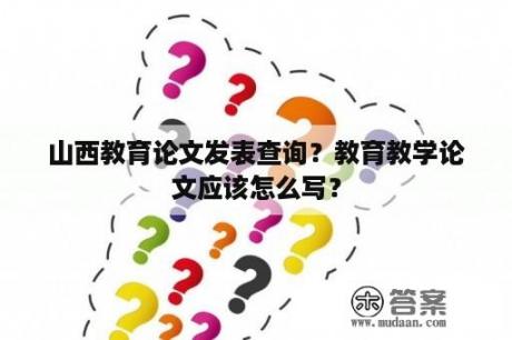 山西教育论文发表查询？教育教学论文应该怎么写？