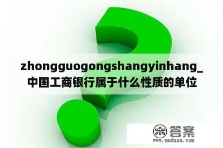 zhongguogongshangyinhang_中国工商银行属于什么性质的单位