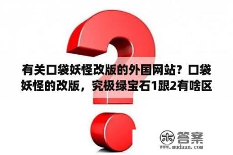 有关口袋妖怪改版的外国网站？口袋妖怪的改版，究极绿宝石1跟2有啥区别?那些节日的版本又有啥不同？