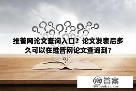 维普网论文查询入口？论文发表后多久可以在维普网论文查询到？