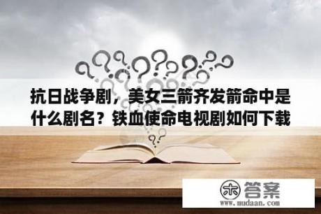 抗日战争剧，美女三箭齐发箭命中是什么剧名？铁血使命电视剧如何下载？