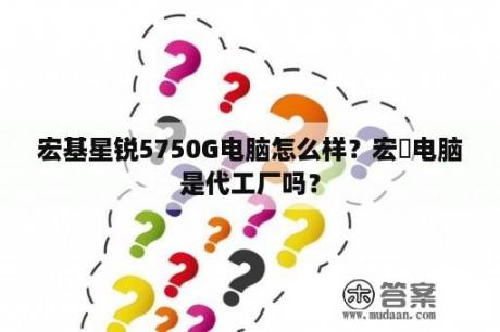 宏基星锐5750G电脑怎么样？宏碁电脑是代工厂吗？